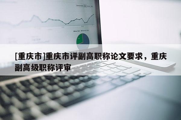 [重慶市]重慶市評副高職稱論文要求，重慶副高級職稱評審