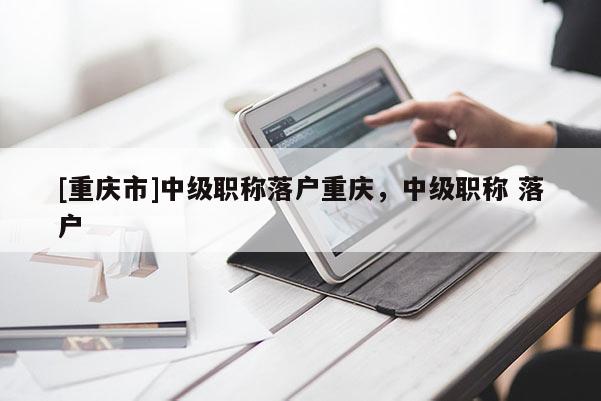[重慶市]中級職稱落戶重慶，中級職稱 落戶