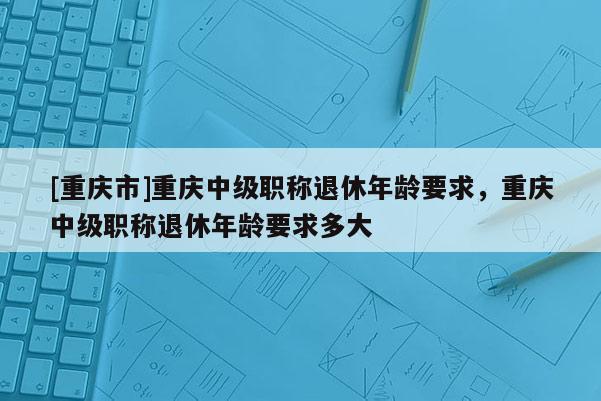 [重慶市]重慶中級職稱退休年齡要求，重慶中級職稱退休年齡要求多大