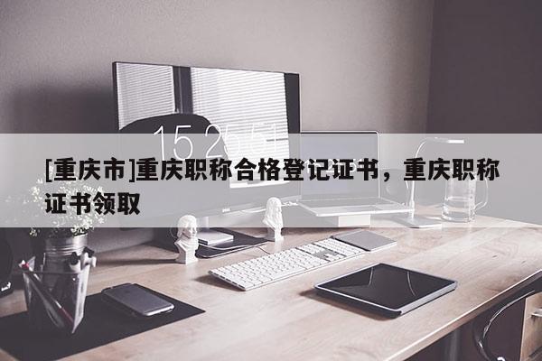 [重慶市]重慶職稱合格登記證書，重慶職稱證書領取