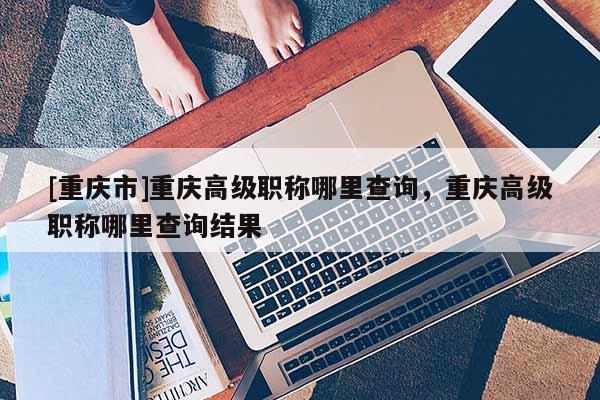 [重慶市]重慶高級職稱哪里查詢，重慶高級職稱哪里查詢結果