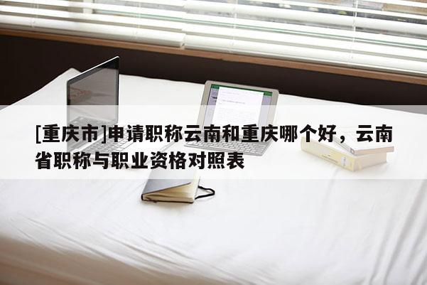 [重慶市]申請職稱云南和重慶哪個好，云南省職稱與職業資格對照表