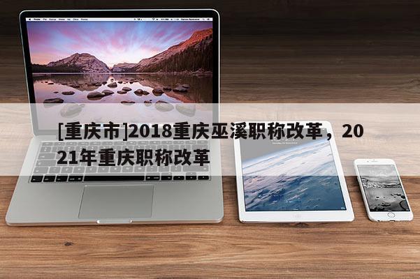 [重慶市]2018重慶巫溪職稱改革，2021年重慶職稱改革