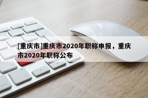 [重慶市]重慶市2020年職稱申報，重慶市2020年職稱公布