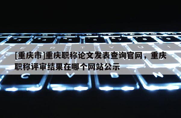 [重慶市]重慶職稱論文發表查詢官網，重慶職稱評審結果在哪個網站公示