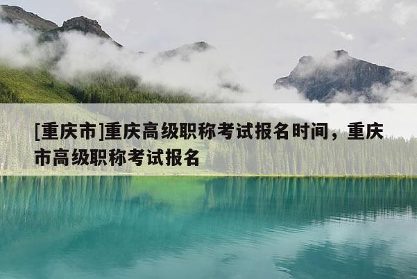 [重慶市]重慶高級職稱考試報名時間，重慶市高級職稱考試報名