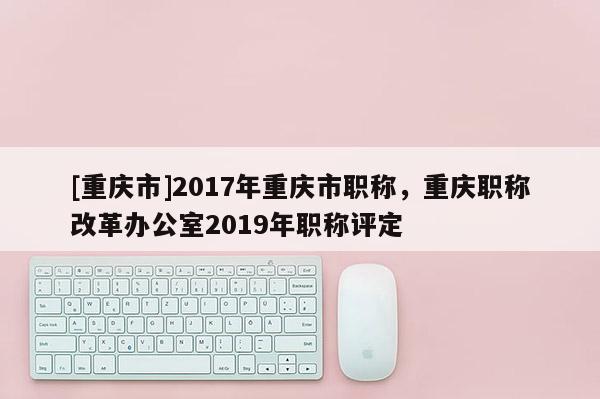 [重慶市]2017年重慶市職稱，重慶職稱改革辦公室2019年職稱評定