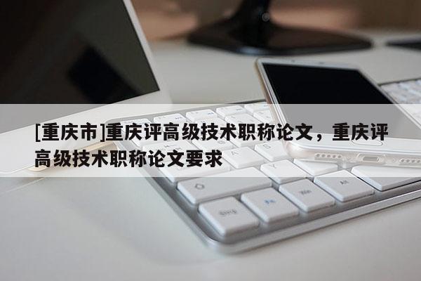 [重慶市]重慶評高級技術職稱論文，重慶評高級技術職稱論文要求