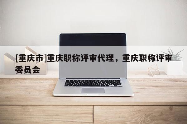 [重慶市]重慶職稱評(píng)審代理，重慶職稱評(píng)審委員會(huì)