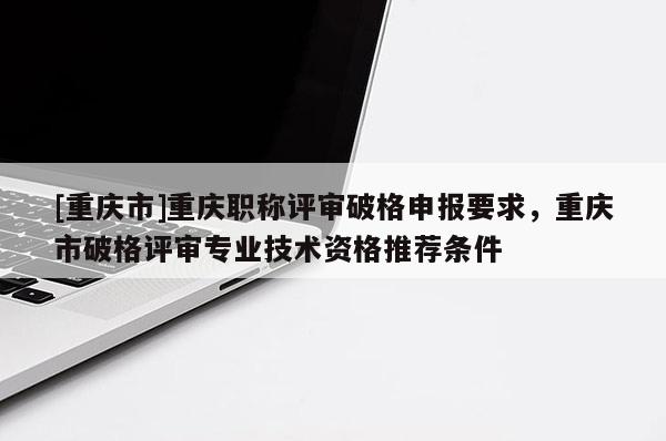 [重慶市]重慶職稱評審破格申報要求，重慶市破格評審專業技術資格推薦條件