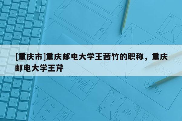 [重慶市]重慶郵電大學王茜竹的職稱，重慶郵電大學王芹