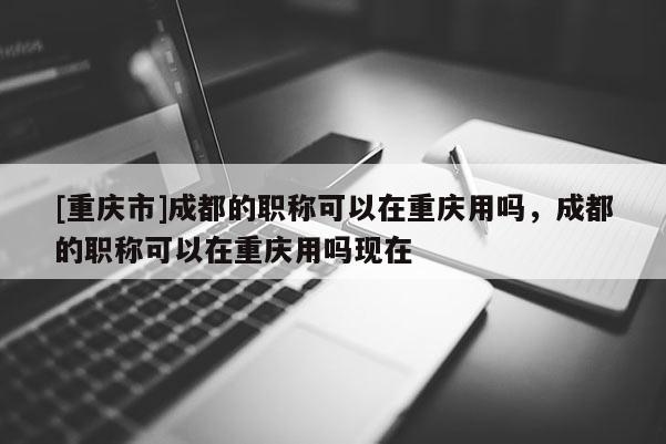 [重慶市]成都的職稱可以在重慶用嗎，成都的職稱可以在重慶用嗎現(xiàn)在