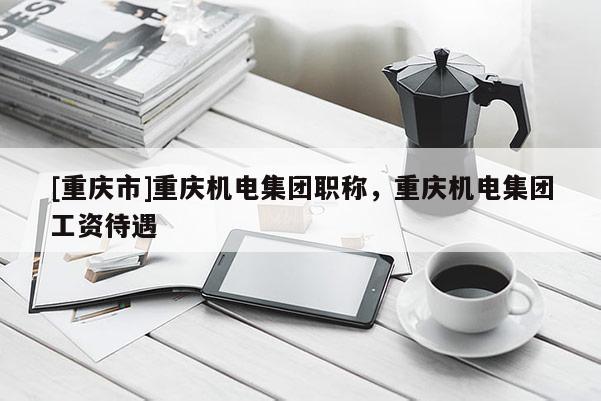 [重慶市]重慶機(jī)電集團(tuán)職稱，重慶機(jī)電集團(tuán)工資待遇