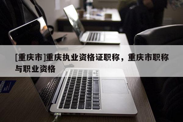 [重慶市]重慶執業資格證職稱，重慶市職稱與職業資格