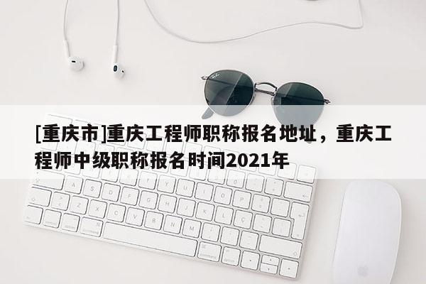 [重慶市]重慶工程師職稱報名地址，重慶工程師中級職稱報名時間2021年
