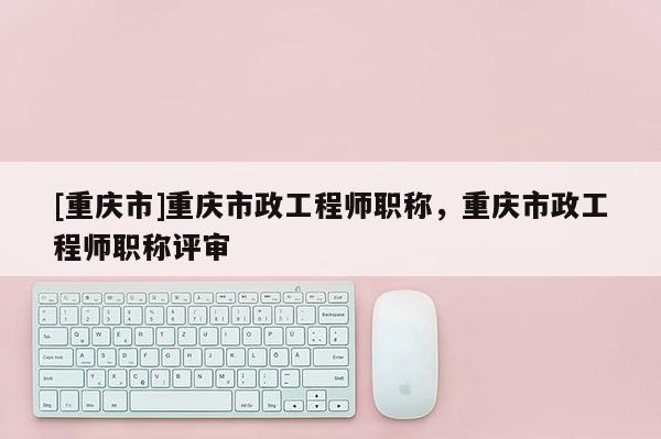 [重慶市]重慶市政工程師職稱(chēng)，重慶市政工程師職稱(chēng)評(píng)審