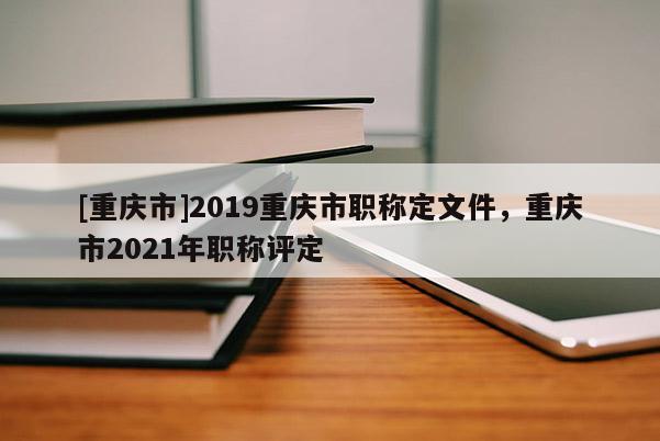 [重慶市]2019重慶市職稱定文件，重慶市2021年職稱評定