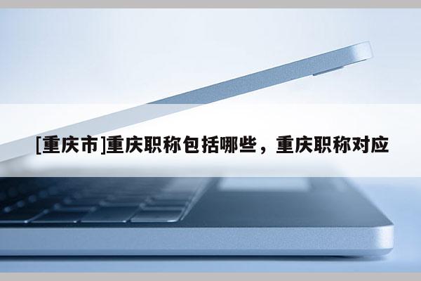 [重慶市]重慶職稱包括哪些，重慶職稱對應