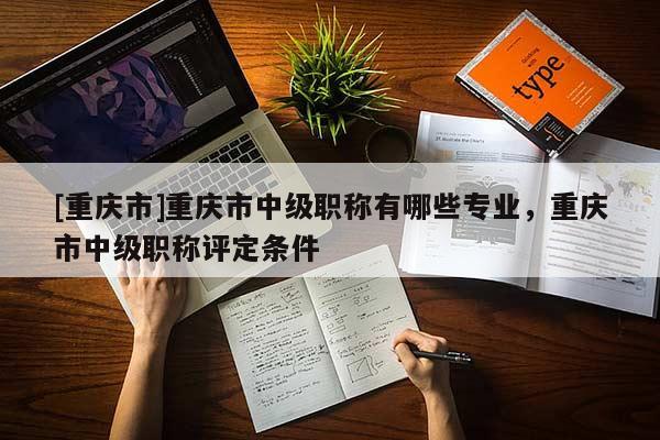[重慶市]重慶市中級職稱有哪些專業，重慶市中級職稱評定條件