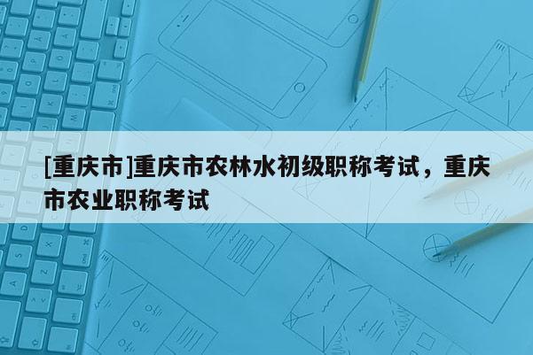[重慶市]重慶市農林水初級職稱考試，重慶市農業職稱考試