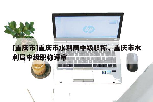 [重慶市]重慶市水利局中級職稱，重慶市水利局中級職稱評審