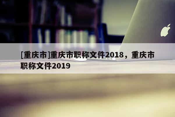 [重慶市]重慶市職稱文件2018，重慶市職稱文件2019
