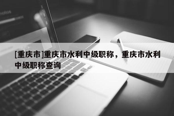 [重慶市]重慶市水利中級(jí)職稱，重慶市水利中級(jí)職稱查詢