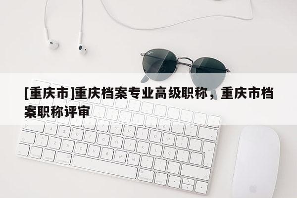 [重慶市]重慶檔案專業(yè)高級職稱，重慶市檔案職稱評審