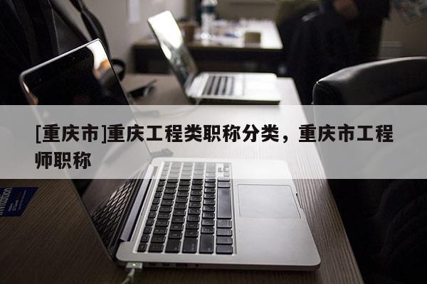 [重慶市]重慶工程類職稱分類，重慶市工程師職稱