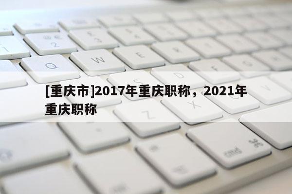 [重慶市]2017年重慶職稱，2021年重慶職稱