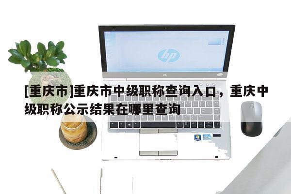 [重慶市]重慶市中級職稱查詢?nèi)肟?，重慶中級職稱公示結(jié)果在哪里查詢