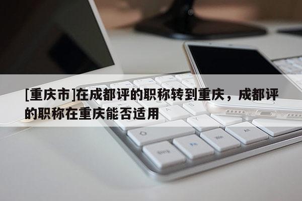 [重慶市]在成都評的職稱轉到重慶，成都評的職稱在重慶能否適用