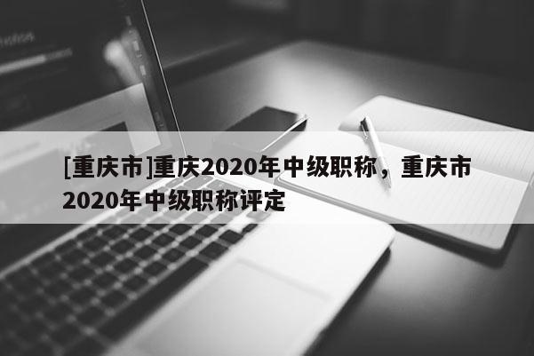 [重慶市]重慶2020年中級(jí)職稱，重慶市2020年中級(jí)職稱評(píng)定