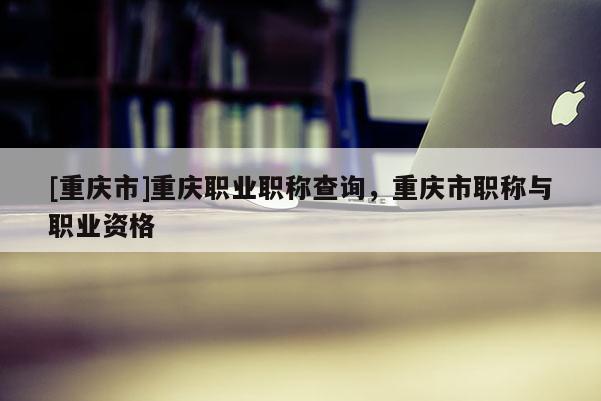 [重慶市]重慶職業職稱查詢，重慶市職稱與職業資格