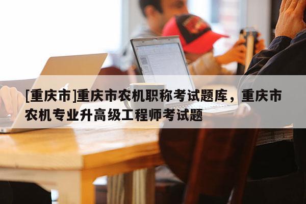 [重慶市]重慶市農機職稱考試題庫，重慶市農機專業升高級工程師考試題