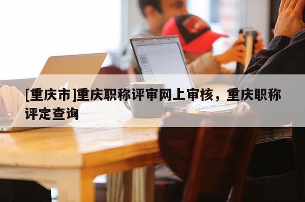 [重慶市]重慶職稱評審網上審核，重慶職稱評定查詢