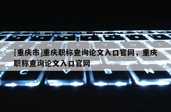 [重慶市]重慶職稱查詢論文入口官網，重慶職稱查詢論文入口官網