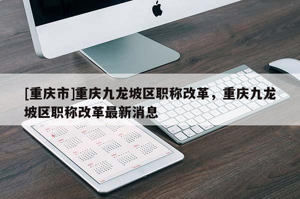 [重慶市]重慶九龍坡區職稱改革，重慶九龍坡區職稱改革最新消息