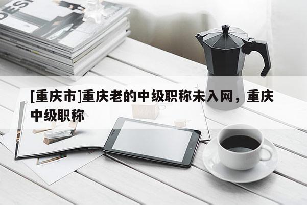 [重慶市]重慶老的中級職稱未入網，重慶 中級職稱