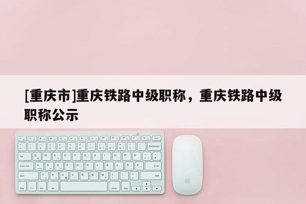 [重慶市]重慶鐵路中級職稱，重慶鐵路中級職稱公示