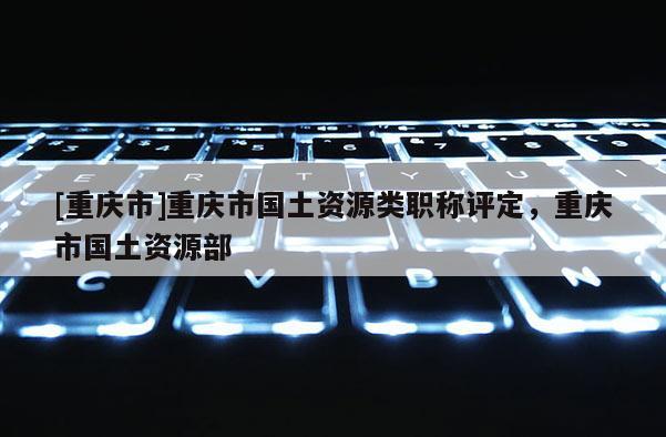 [重慶市]重慶市國土資源類職稱評定，重慶市國土資源部