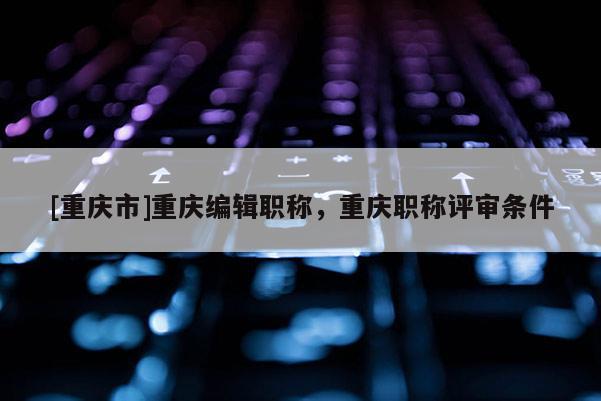 [重慶市]重慶編輯職稱，重慶職稱評審條件