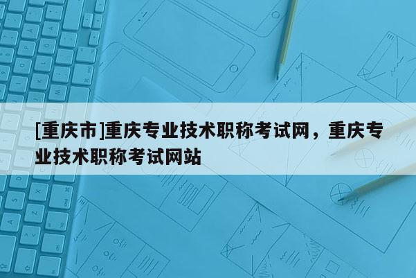 [重慶市]重慶專業技術職稱考試網，重慶專業技術職稱考試網站