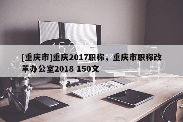[重慶市]重慶2017職稱，重慶市職稱改革辦公室2018 150文