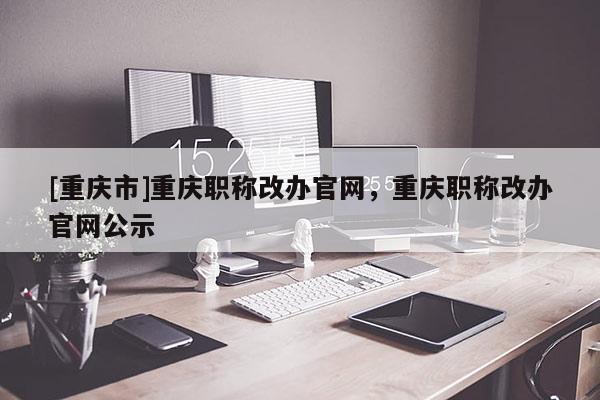 [重慶市]重慶職稱改辦官網，重慶職稱改辦官網公示