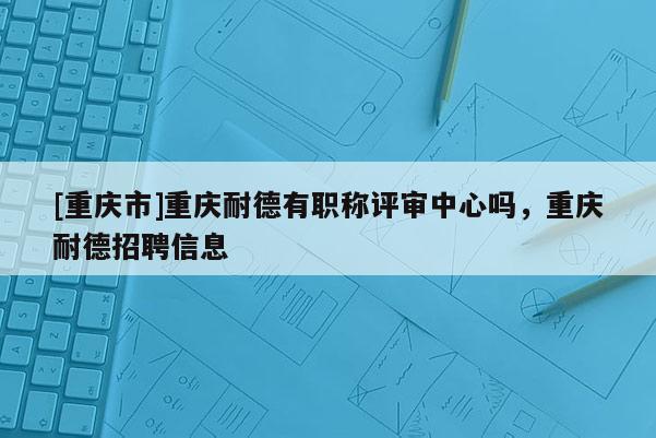 [重慶市]重慶耐德有職稱評審中心嗎，重慶耐德招聘信息