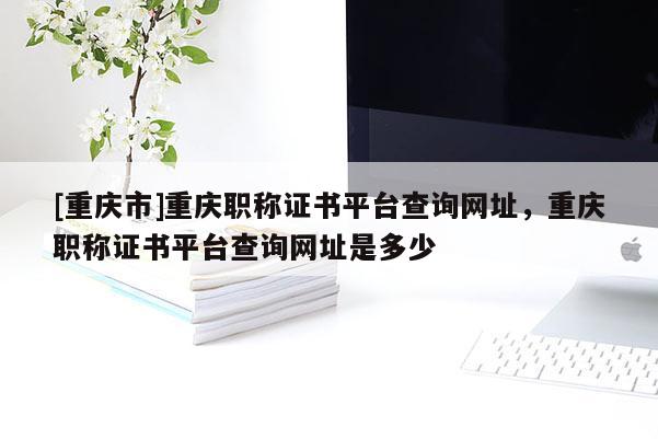[重慶市]重慶職稱證書平臺查詢網址，重慶職稱證書平臺查詢網址是多少