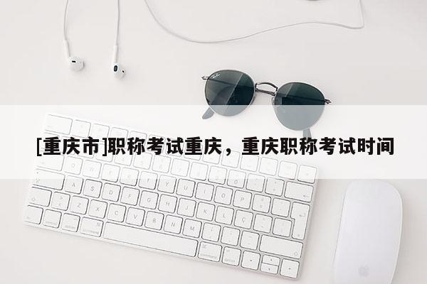 [重慶市]職稱考試重慶，重慶職稱考試時間
