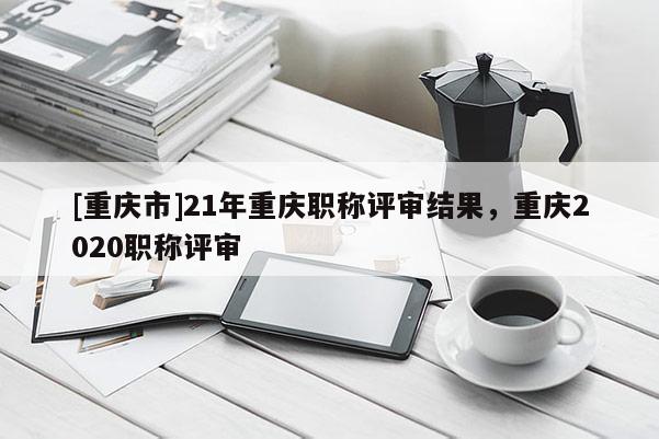 [重慶市]21年重慶職稱評(píng)審結(jié)果，重慶2020職稱評(píng)審