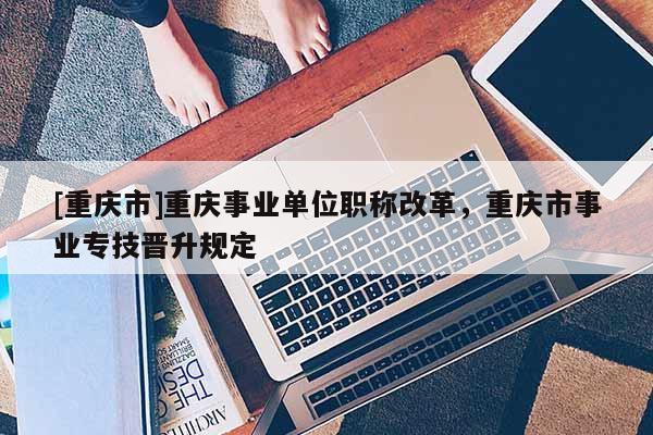 [重慶市]重慶事業(yè)單位職稱改革，重慶市事業(yè)專技晉升規(guī)定
